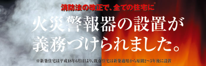 消防法の改正で、全ての住宅に火災報知器の設置が義務づけられました。新築住宅は平成18年6月1日より、既存住宅は新築適用から原則2～5年後に設置
